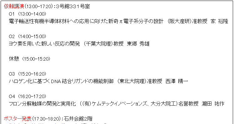 テキスト ボックス: 依頼講演(13:00-17:20):3号館331号室
O1 (13:00-14:00)
電子輸送性有機半導体材料への応用に向けた新奇π電子系分子の設計 (阪大産研)准教授 家 裕隆
O2 (14:00-15:00)
ヨウ素を用いた新しい反応の開発 (千葉大院理)教授 東郷 秀雄
休憩 (15:00-15:20)
O3 (15:20-16:20)
ハロゲン化に基づくDNA結合リガンドの機能制御 (東北大院理)准教授 西澤 精一
O4 (16:20-17:20)
フロン分解触媒の開発と実用化 ((有)ケムテックイノベーションズ、大分大院工)名誉教授 瀧田 祐作
ポスター発表(17:30-18:20):石井会館2階
“発表番号等詳細はプログラムをご覧ください”
懇親会(18:30- ):工学部生協
